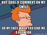 ... Not sure if comment on my smile or my face when you give me a blowjob